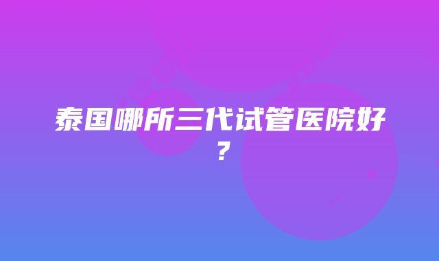 泰国哪所三代试管医院好？