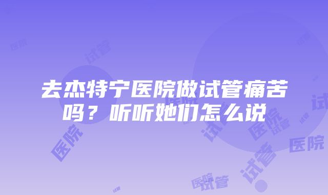 去杰特宁医院做试管痛苦吗？听听她们怎么说