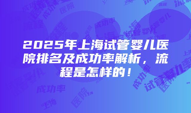 2025年上海试管婴儿医院排名及成功率解析，流程是怎样的！