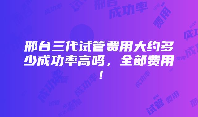 邢台三代试管费用大约多少成功率高吗，全部费用！