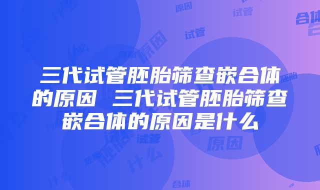 三代试管胚胎筛查嵌合体的原因 三代试管胚胎筛查嵌合体的原因是什么