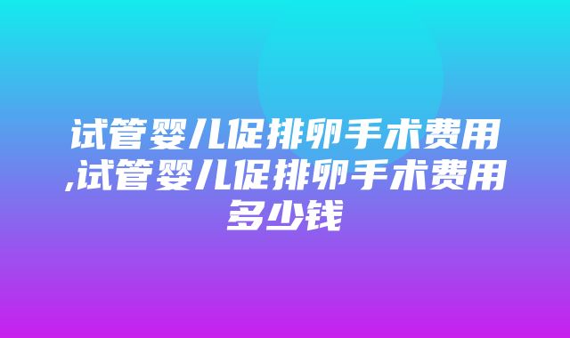 试管婴儿促排卵手术费用,试管婴儿促排卵手术费用多少钱