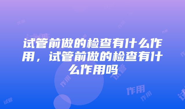 试管前做的检查有什么作用，试管前做的检查有什么作用吗