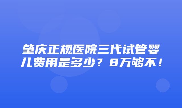 肇庆正规医院三代试管婴儿费用是多少？8万够不！