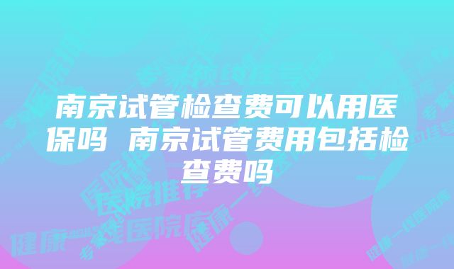 南京试管检查费可以用医保吗 南京试管费用包括检查费吗