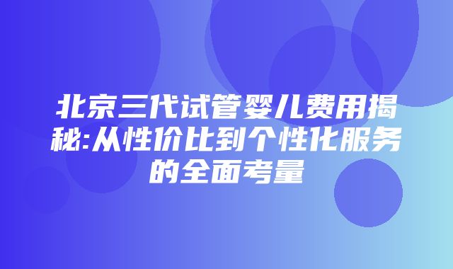 北京三代试管婴儿费用揭秘:从性价比到个性化服务的全面考量