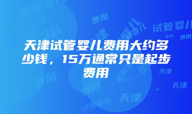 天津试管婴儿费用大约多少钱，15万通常只是起步费用