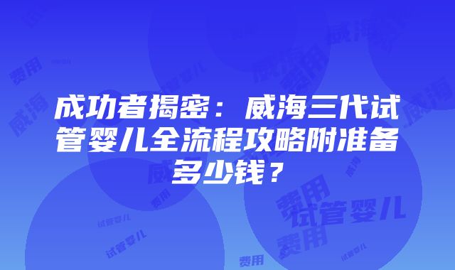 成功者揭密：威海三代试管婴儿全流程攻略附准备多少钱？