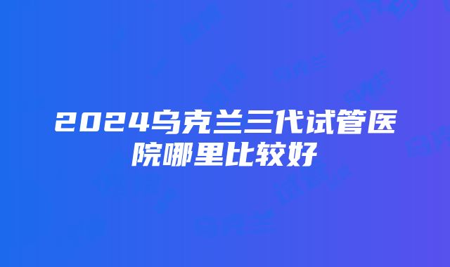 2024乌克兰三代试管医院哪里比较好