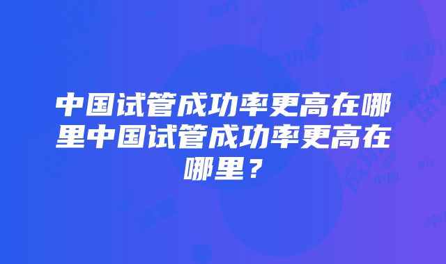 中国试管成功率更高在哪里中国试管成功率更高在哪里？