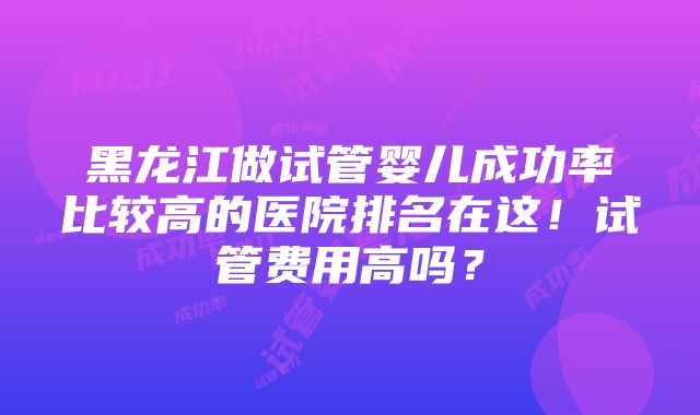 黑龙江做试管婴儿成功率比较高的医院排名在这！试管费用高吗？