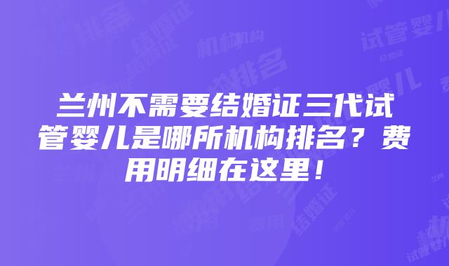 兰州不需要结婚证三代试管婴儿是哪所机构排名？费用明细在这里！