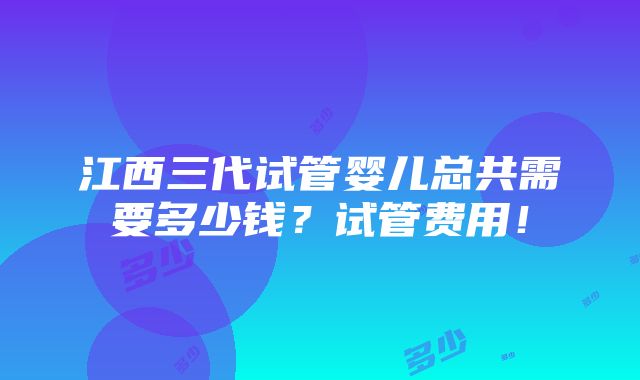 江西三代试管婴儿总共需要多少钱？试管费用！