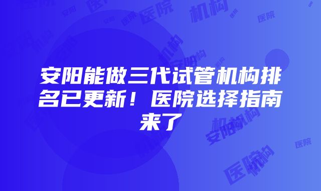 安阳能做三代试管机构排名已更新！医院选择指南来了