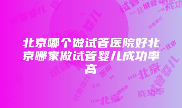 北京哪个做试管医院好北京哪家做试管婴儿成功率高