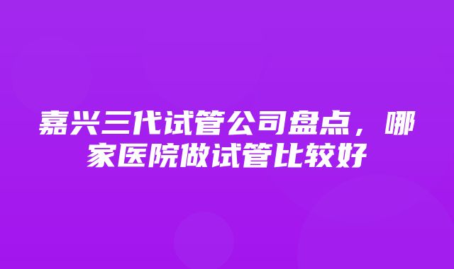 嘉兴三代试管公司盘点，哪家医院做试管比较好