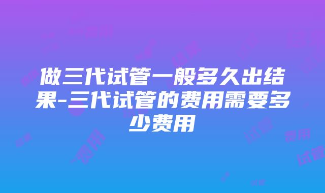 做三代试管一般多久出结果-三代试管的费用需要多少费用