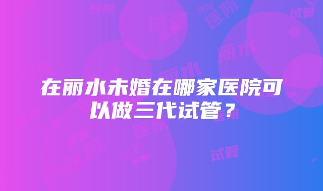 在丽水未婚在哪家医院可以做三代试管？