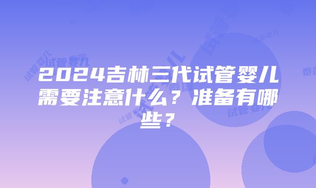 2024吉林三代试管婴儿需要注意什么？准备有哪些？