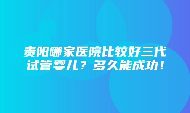 贵阳哪家医院比较好三代试管婴儿？多久能成功！