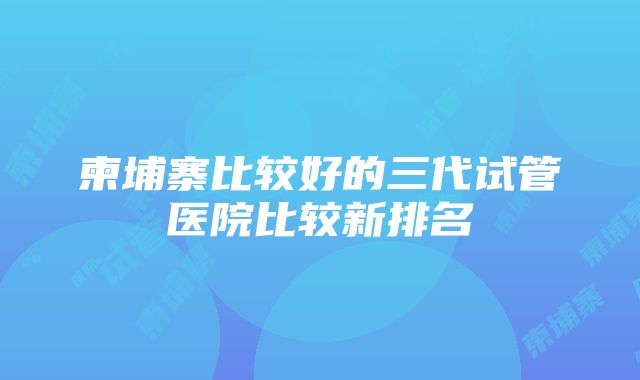 柬埔寨比较好的三代试管医院比较新排名