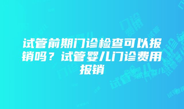 试管前期门诊检查可以报销吗？试管婴儿门诊费用报销