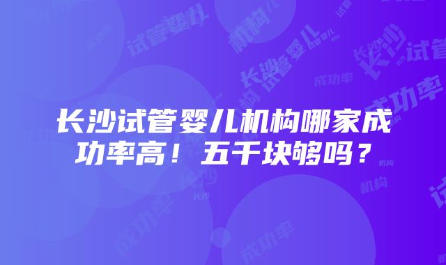 长沙试管婴儿机构哪家成功率高！五千块够吗？