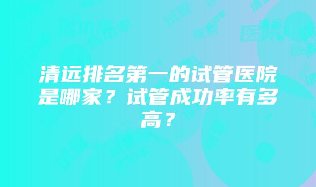 清远排名第一的试管医院是哪家？试管成功率有多高？