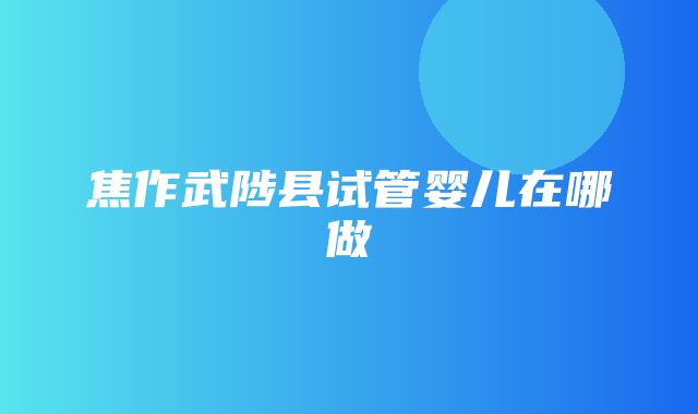 焦作武陟县试管婴儿在哪做