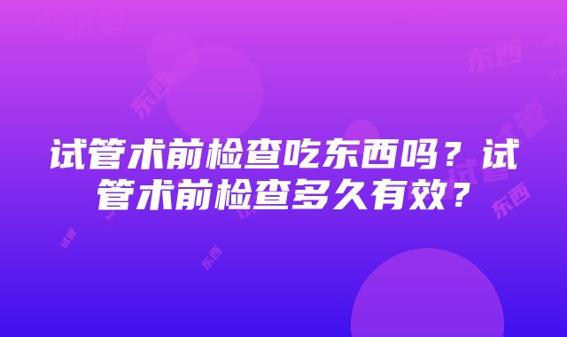 试管术前检查吃东西吗？试管术前检查多久有效？