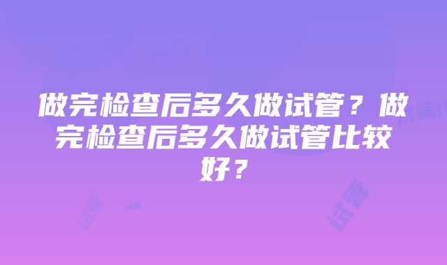 做完检查后多久做试管？做完检查后多久做试管比较好？