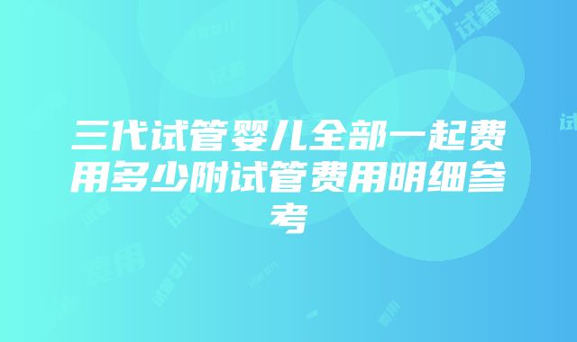 三代试管婴儿全部一起费用多少附试管费用明细参考