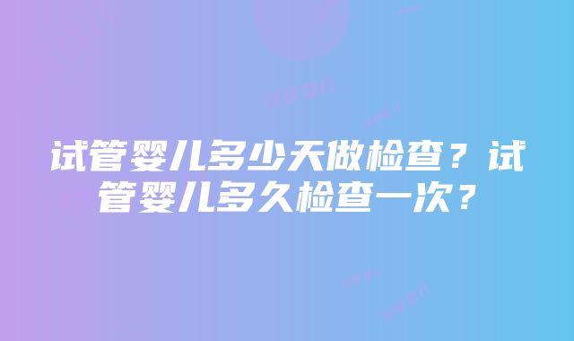 试管婴儿多少天做检查？试管婴儿多久检查一次？