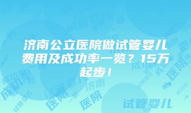 济南公立医院做试管婴儿费用及成功率一览？15万起步！