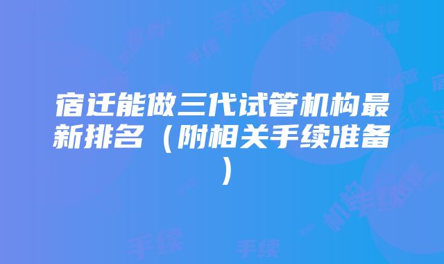 宿迁能做三代试管机构最新排名（附相关手续准备）