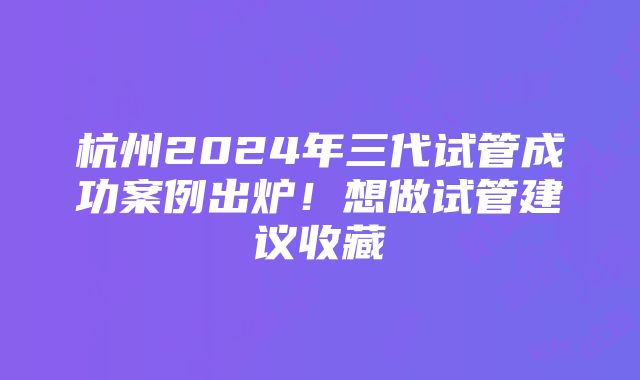 杭州2024年三代试管成功案例出炉！想做试管建议收藏