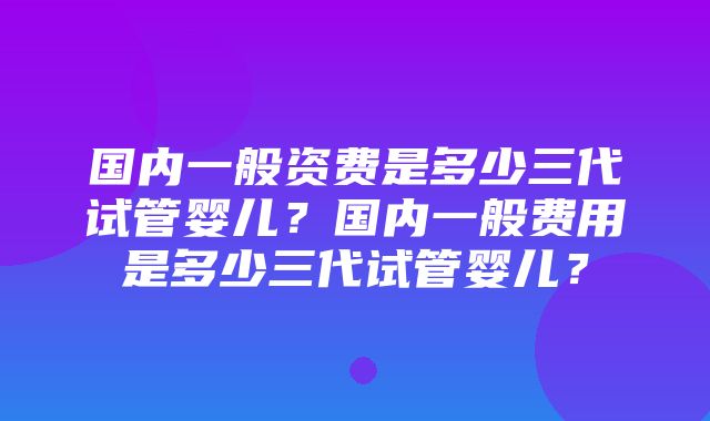 国内一般资费是多少三代试管婴儿？国内一般费用是多少三代试管婴儿？