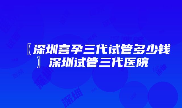 〖深圳喜孕三代试管多少钱〗深圳试管三代医院