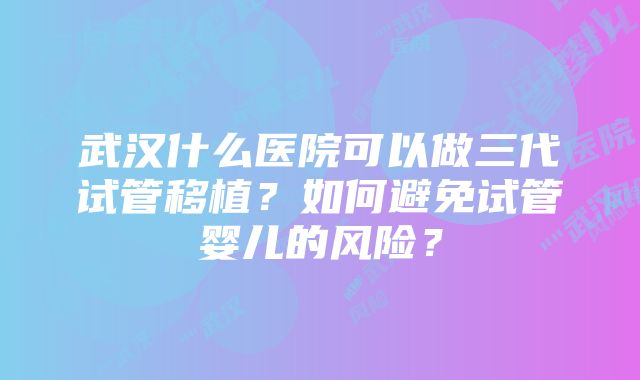 武汉什么医院可以做三代试管移植？如何避免试管婴儿的风险？