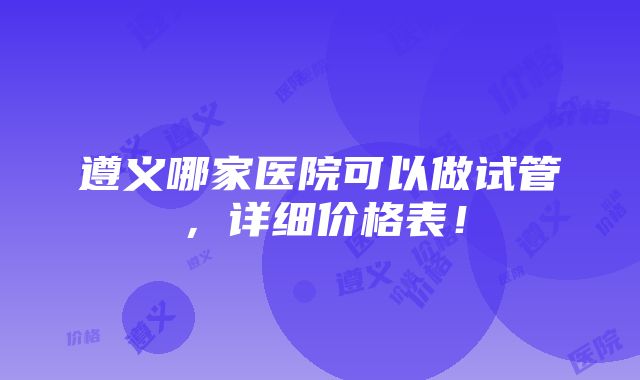 遵义哪家医院可以做试管，详细价格表！