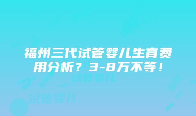 福州三代试管婴儿生育费用分析？3-8万不等！