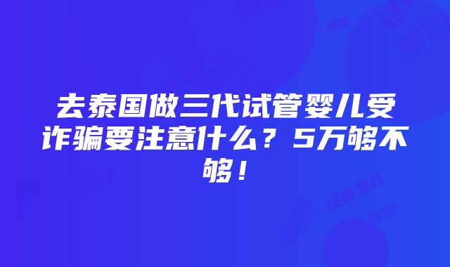 去泰国做三代试管婴儿受诈骗要注意什么？5万够不够！