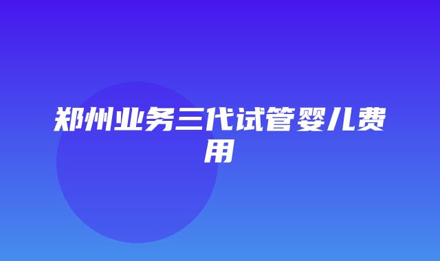 郑州业务三代试管婴儿费用