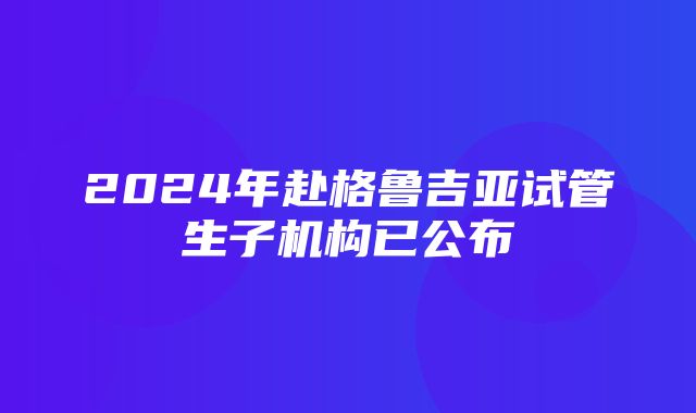 2024年赴格鲁吉亚试管生子机构已公布