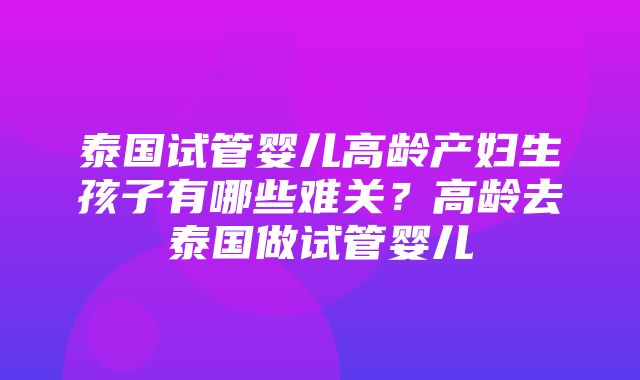 泰国试管婴儿高龄产妇生孩子有哪些难关？高龄去泰国做试管婴儿