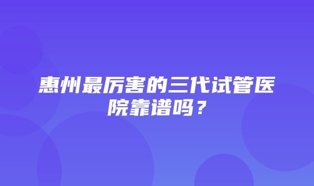 惠州最厉害的三代试管医院靠谱吗？