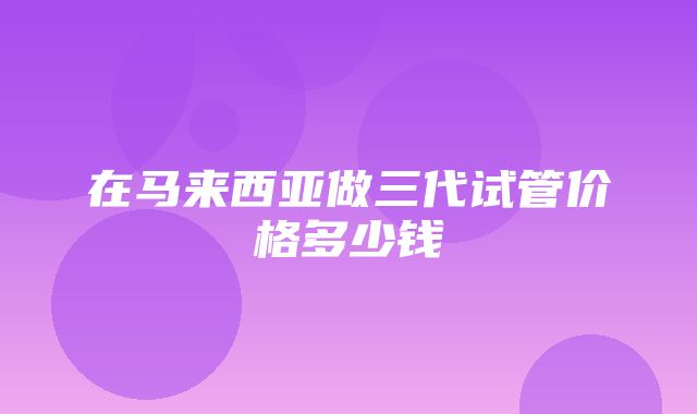 在马来西亚做三代试管价格多少钱