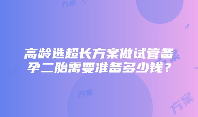 高龄选超长方案做试管备孕二胎需要准备多少钱？