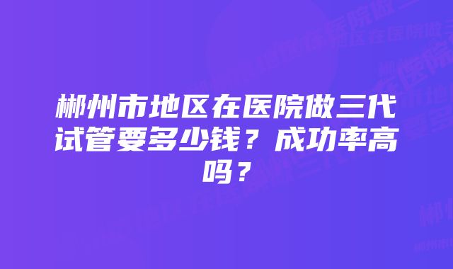 郴州市地区在医院做三代试管要多少钱？成功率高吗？