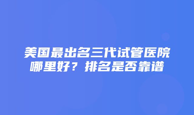 美国最出名三代试管医院哪里好？排名是否靠谱